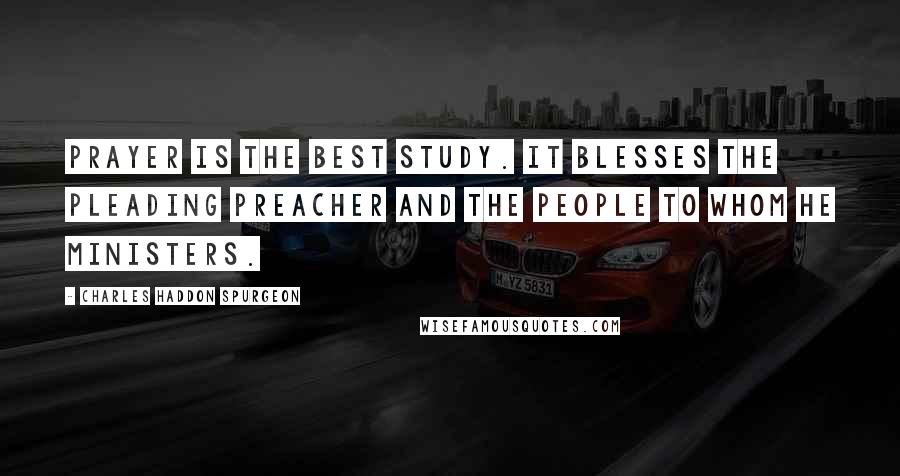 Charles Haddon Spurgeon Quotes: Prayer is the best study. It blesses the pleading preacher and the people to whom he ministers.