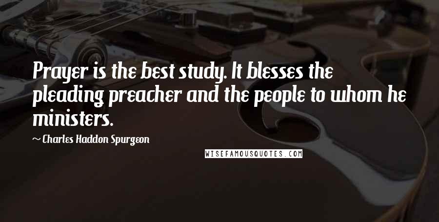 Charles Haddon Spurgeon Quotes: Prayer is the best study. It blesses the pleading preacher and the people to whom he ministers.