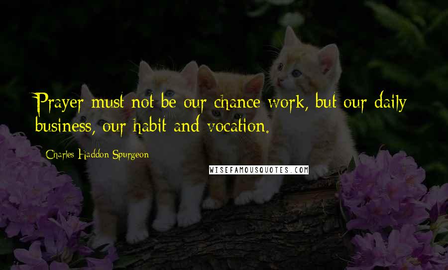 Charles Haddon Spurgeon Quotes: Prayer must not be our chance work, but our daily business, our habit and vocation.