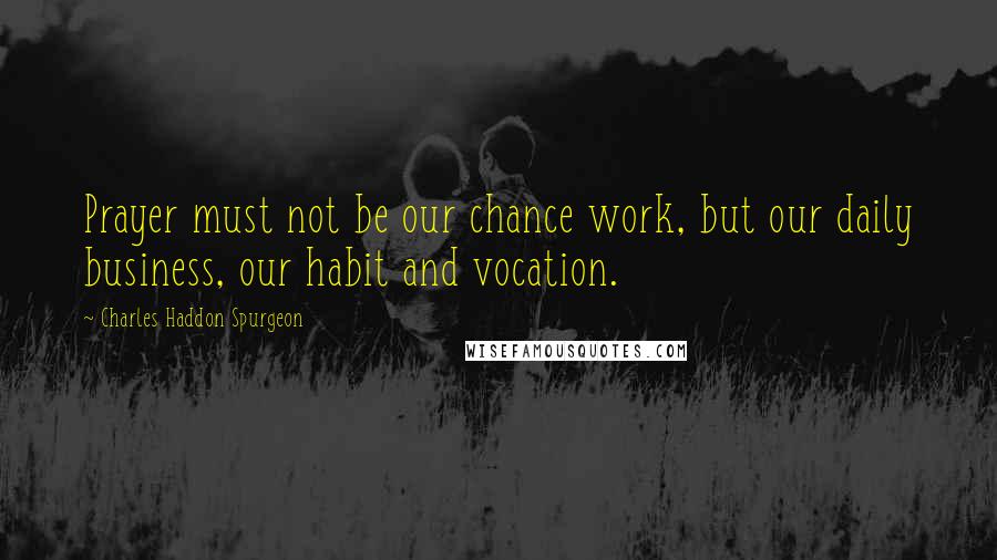 Charles Haddon Spurgeon Quotes: Prayer must not be our chance work, but our daily business, our habit and vocation.