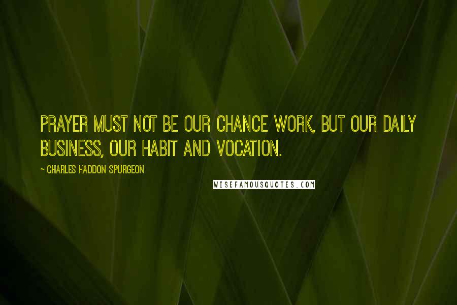 Charles Haddon Spurgeon Quotes: Prayer must not be our chance work, but our daily business, our habit and vocation.