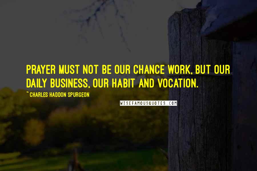 Charles Haddon Spurgeon Quotes: Prayer must not be our chance work, but our daily business, our habit and vocation.