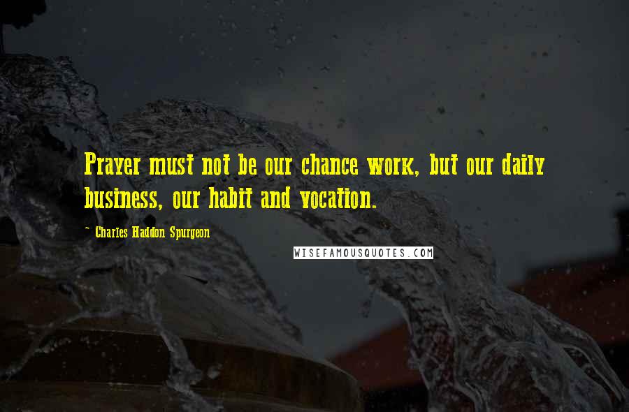 Charles Haddon Spurgeon Quotes: Prayer must not be our chance work, but our daily business, our habit and vocation.