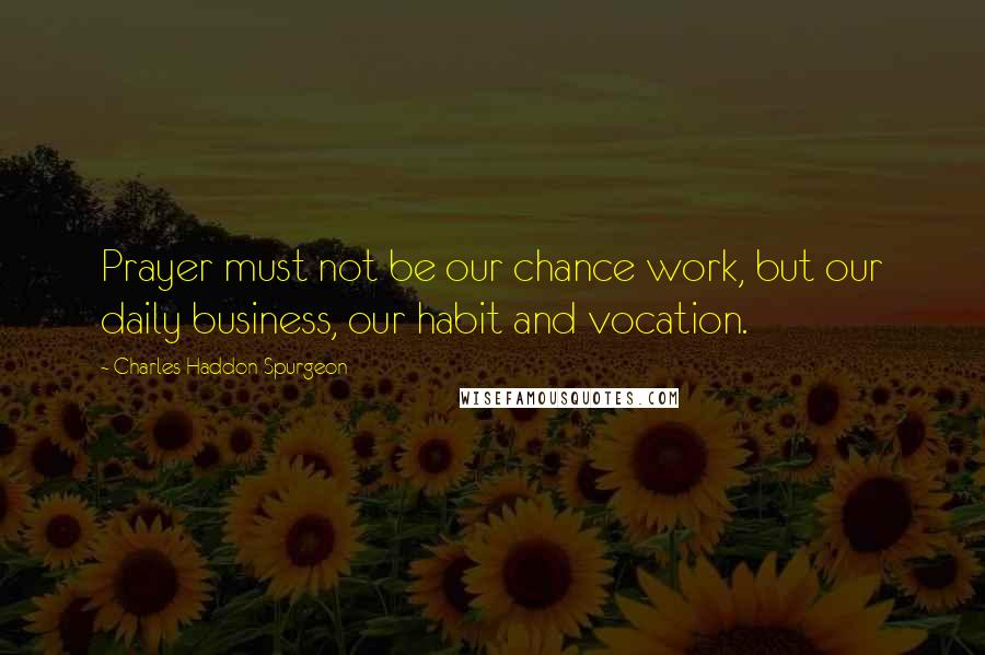 Charles Haddon Spurgeon Quotes: Prayer must not be our chance work, but our daily business, our habit and vocation.