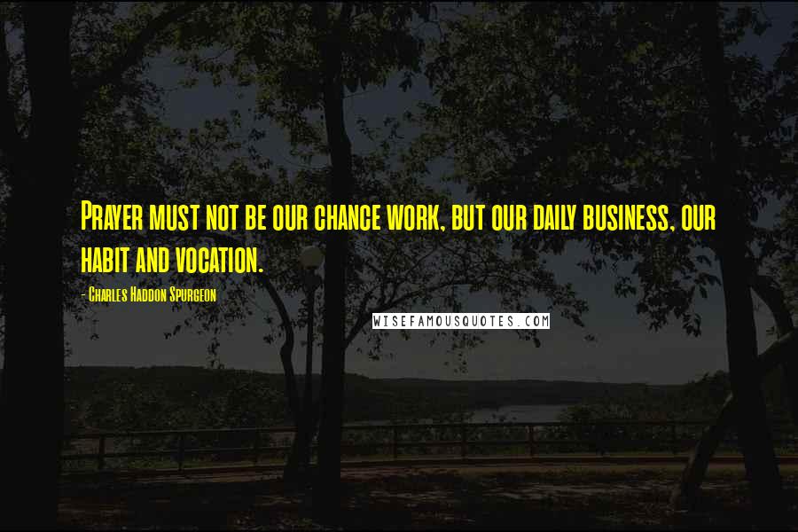 Charles Haddon Spurgeon Quotes: Prayer must not be our chance work, but our daily business, our habit and vocation.