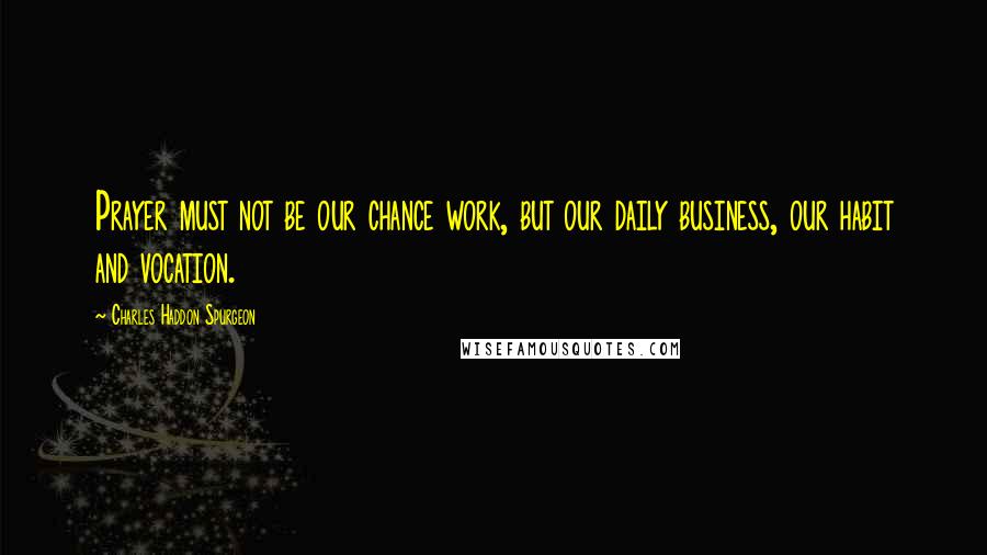 Charles Haddon Spurgeon Quotes: Prayer must not be our chance work, but our daily business, our habit and vocation.