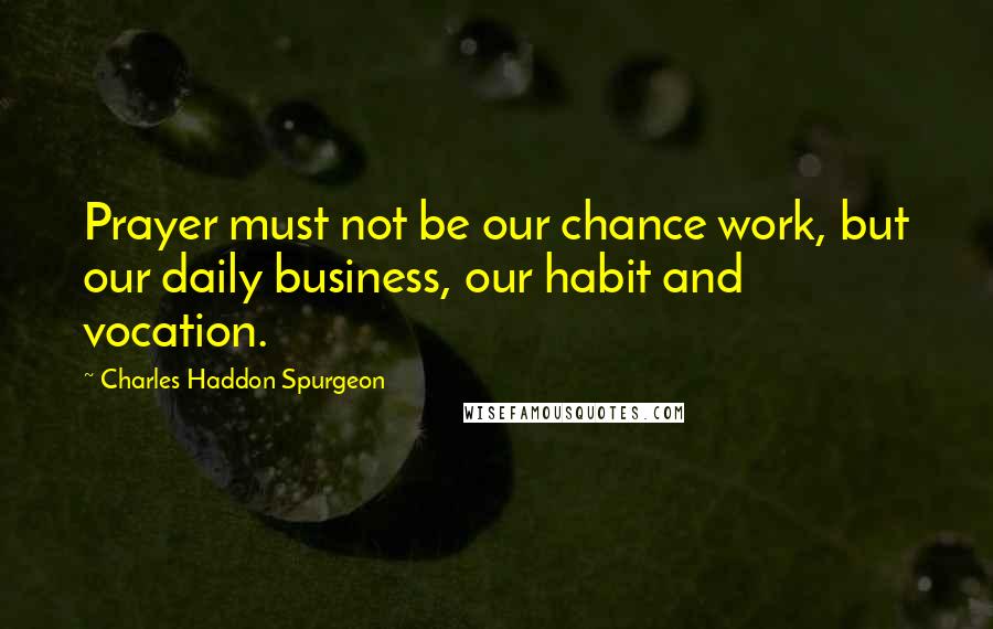 Charles Haddon Spurgeon Quotes: Prayer must not be our chance work, but our daily business, our habit and vocation.