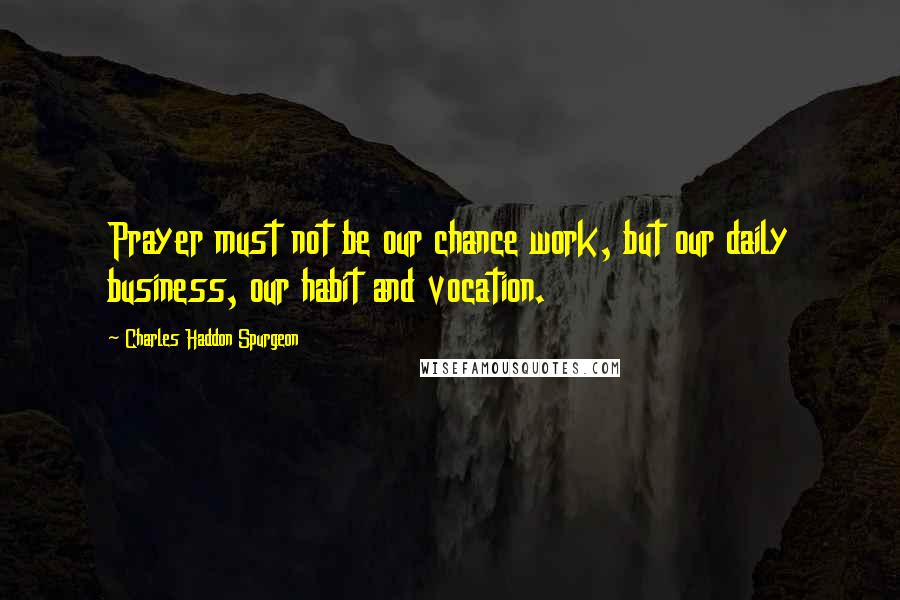 Charles Haddon Spurgeon Quotes: Prayer must not be our chance work, but our daily business, our habit and vocation.