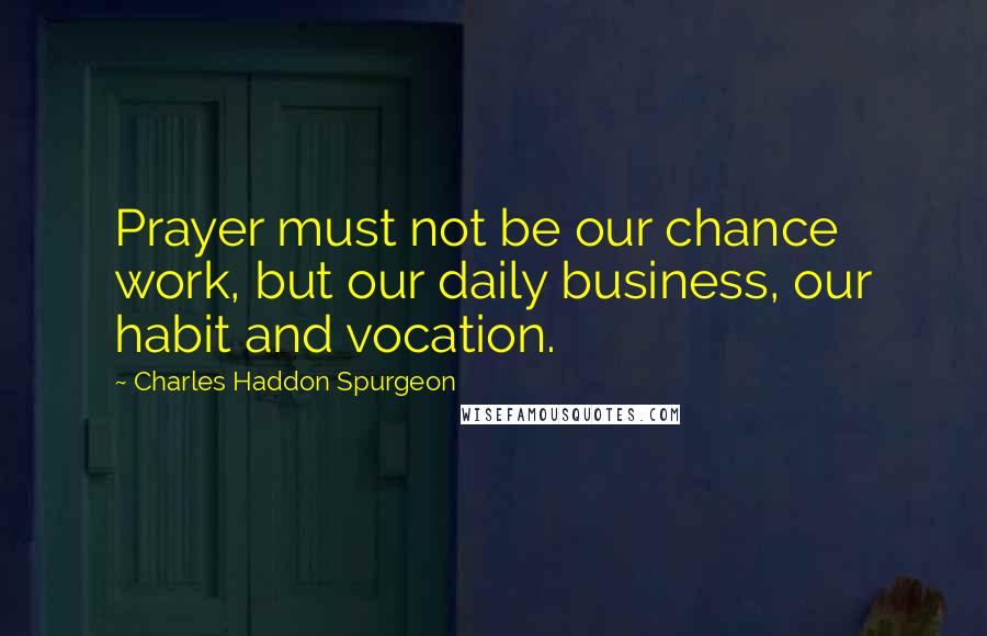Charles Haddon Spurgeon Quotes: Prayer must not be our chance work, but our daily business, our habit and vocation.