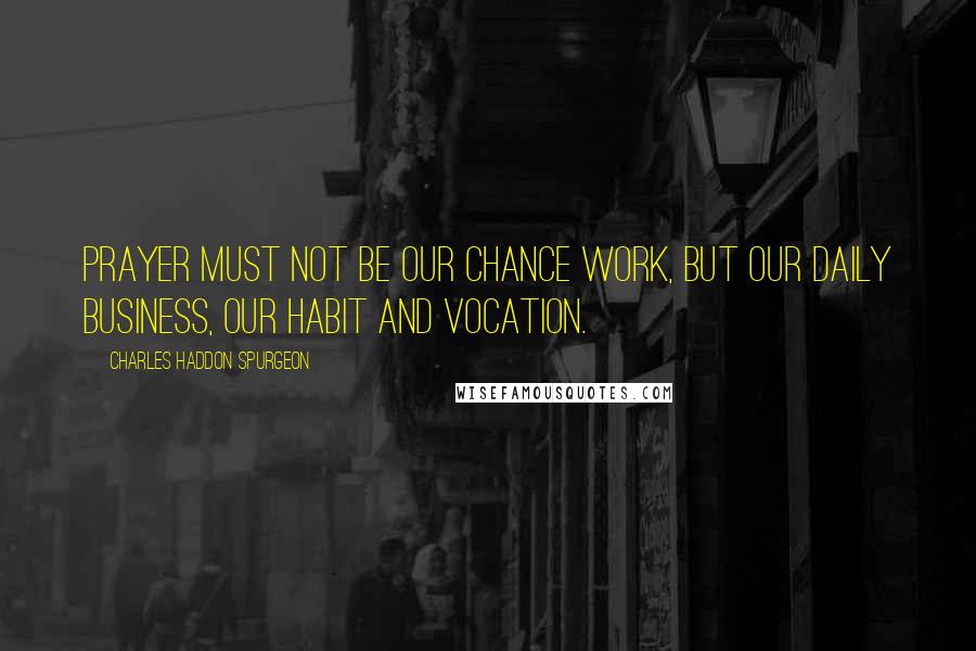 Charles Haddon Spurgeon Quotes: Prayer must not be our chance work, but our daily business, our habit and vocation.