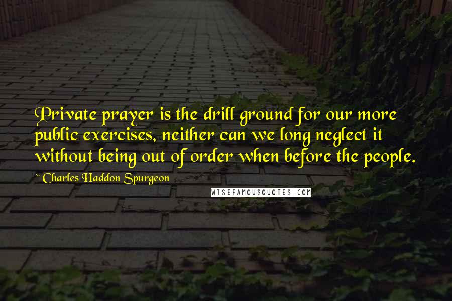 Charles Haddon Spurgeon Quotes: Private prayer is the drill ground for our more public exercises, neither can we long neglect it without being out of order when before the people.