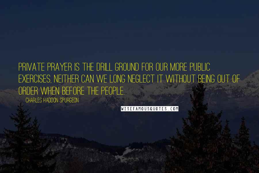 Charles Haddon Spurgeon Quotes: Private prayer is the drill ground for our more public exercises, neither can we long neglect it without being out of order when before the people.