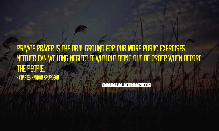 Charles Haddon Spurgeon Quotes: Private prayer is the drill ground for our more public exercises, neither can we long neglect it without being out of order when before the people.