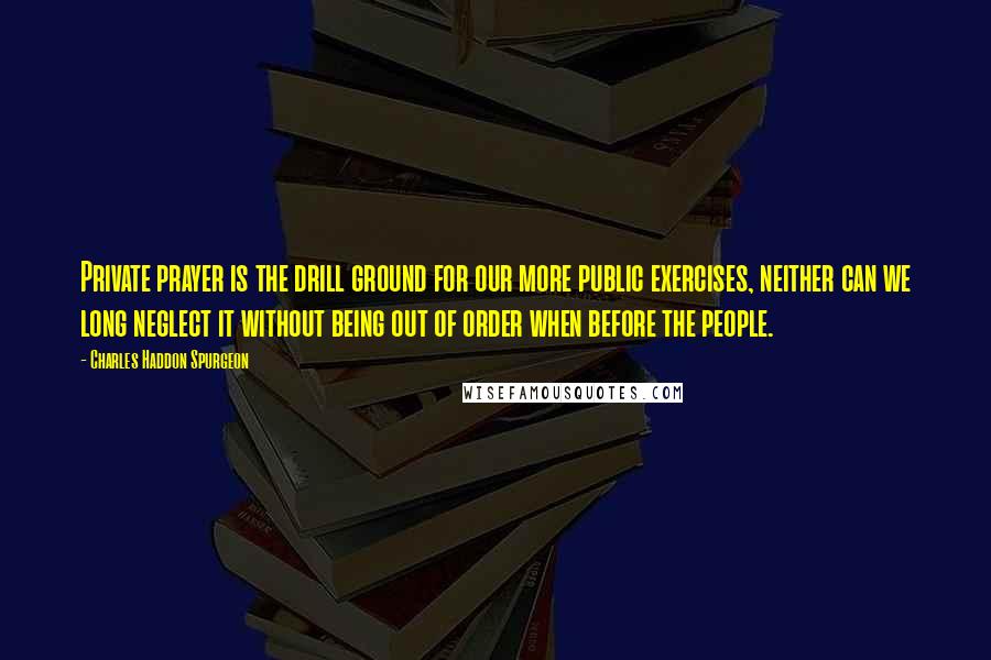 Charles Haddon Spurgeon Quotes: Private prayer is the drill ground for our more public exercises, neither can we long neglect it without being out of order when before the people.