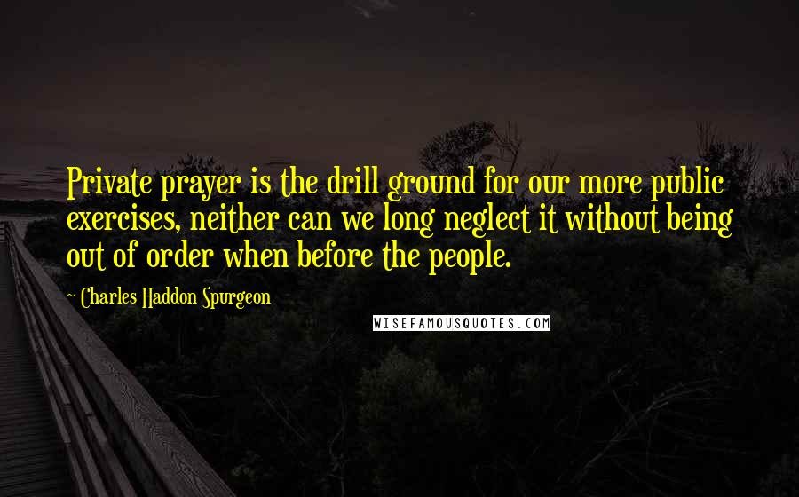 Charles Haddon Spurgeon Quotes: Private prayer is the drill ground for our more public exercises, neither can we long neglect it without being out of order when before the people.