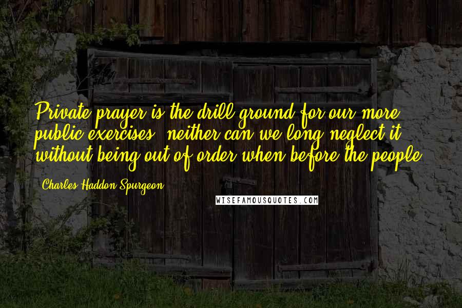 Charles Haddon Spurgeon Quotes: Private prayer is the drill ground for our more public exercises, neither can we long neglect it without being out of order when before the people.