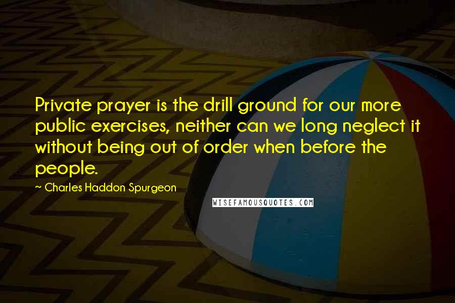 Charles Haddon Spurgeon Quotes: Private prayer is the drill ground for our more public exercises, neither can we long neglect it without being out of order when before the people.