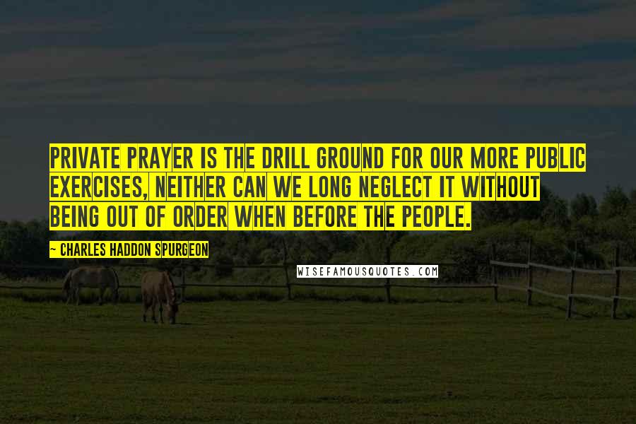 Charles Haddon Spurgeon Quotes: Private prayer is the drill ground for our more public exercises, neither can we long neglect it without being out of order when before the people.