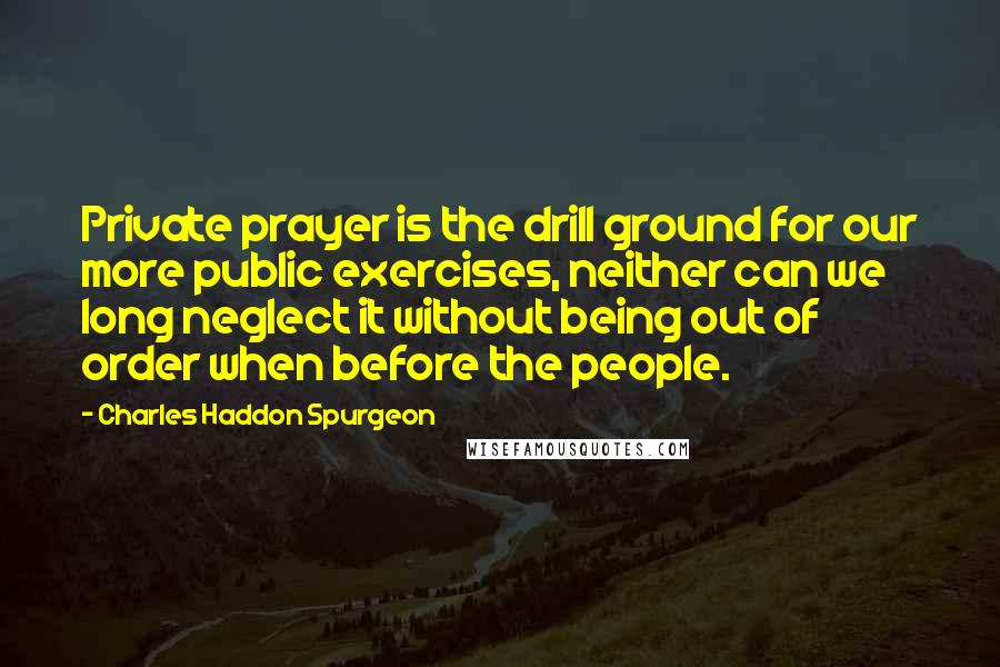 Charles Haddon Spurgeon Quotes: Private prayer is the drill ground for our more public exercises, neither can we long neglect it without being out of order when before the people.