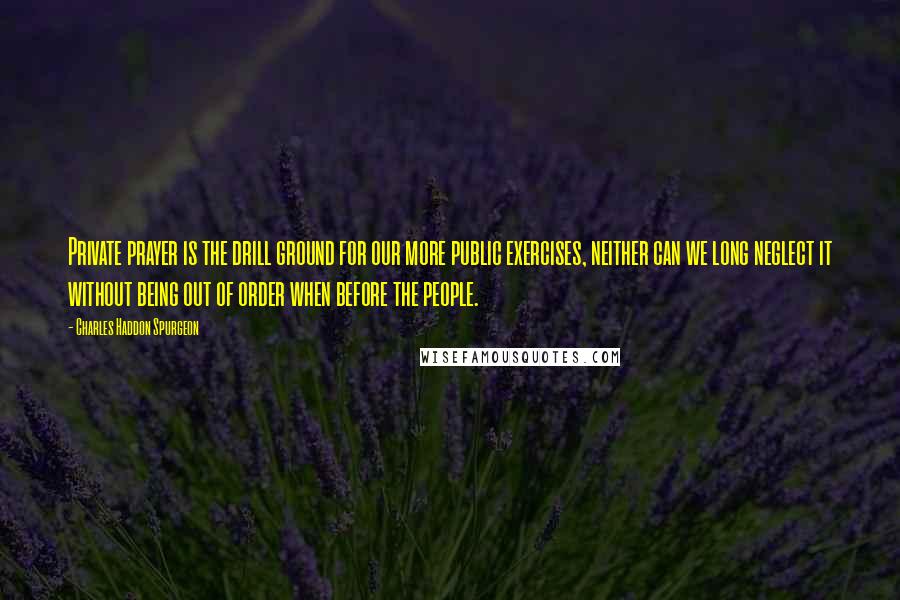 Charles Haddon Spurgeon Quotes: Private prayer is the drill ground for our more public exercises, neither can we long neglect it without being out of order when before the people.