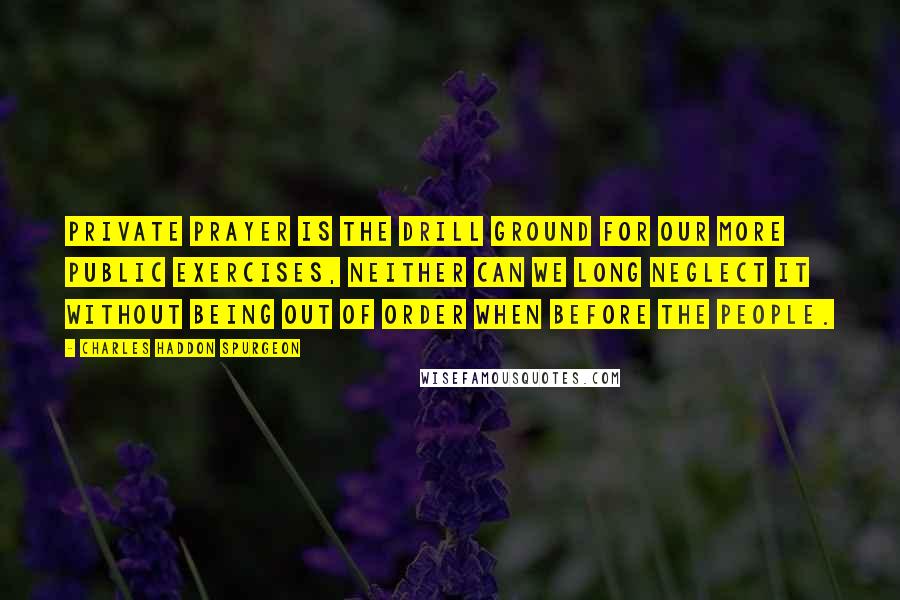 Charles Haddon Spurgeon Quotes: Private prayer is the drill ground for our more public exercises, neither can we long neglect it without being out of order when before the people.