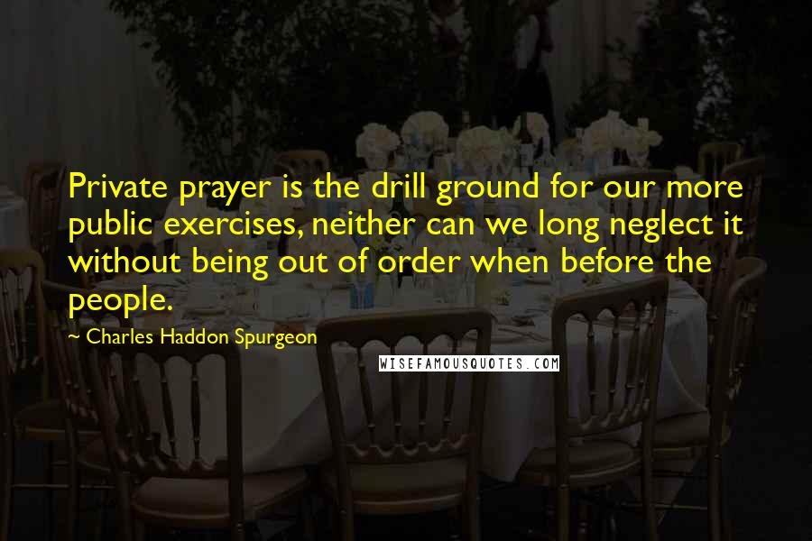 Charles Haddon Spurgeon Quotes: Private prayer is the drill ground for our more public exercises, neither can we long neglect it without being out of order when before the people.