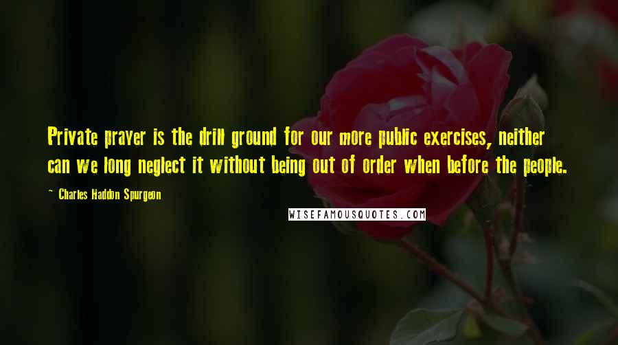 Charles Haddon Spurgeon Quotes: Private prayer is the drill ground for our more public exercises, neither can we long neglect it without being out of order when before the people.