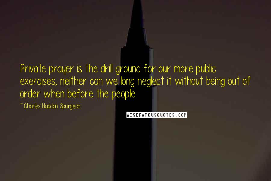 Charles Haddon Spurgeon Quotes: Private prayer is the drill ground for our more public exercises, neither can we long neglect it without being out of order when before the people.