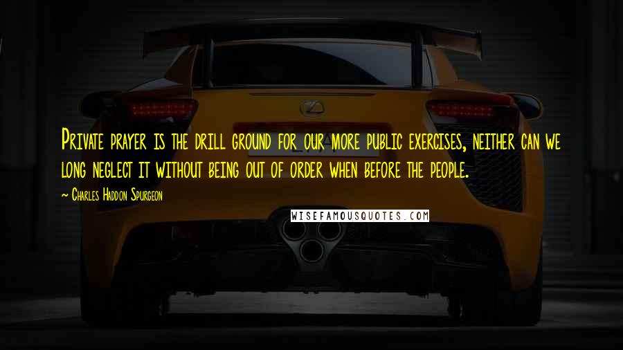 Charles Haddon Spurgeon Quotes: Private prayer is the drill ground for our more public exercises, neither can we long neglect it without being out of order when before the people.