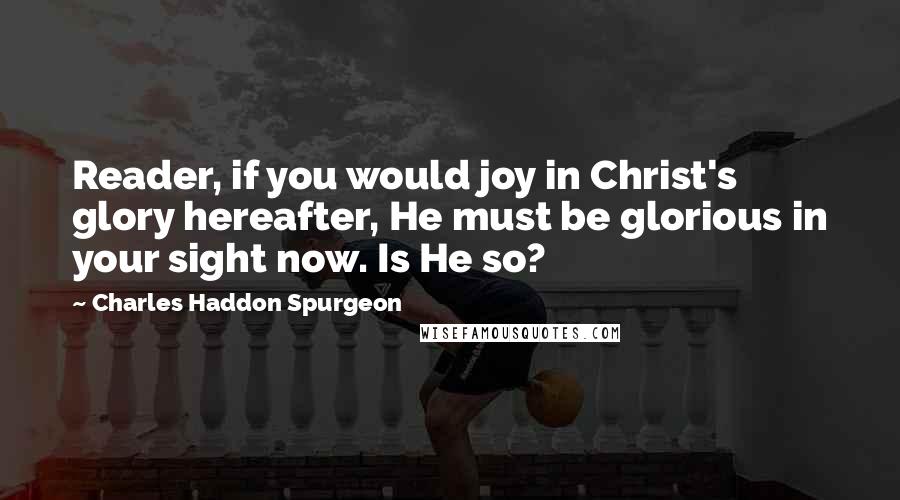 Charles Haddon Spurgeon Quotes: Reader, if you would joy in Christ's glory hereafter, He must be glorious in your sight now. Is He so?