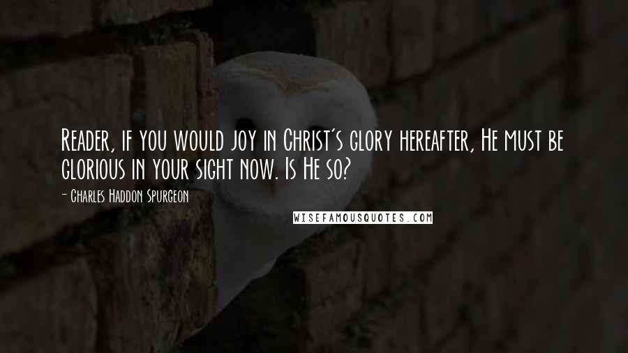 Charles Haddon Spurgeon Quotes: Reader, if you would joy in Christ's glory hereafter, He must be glorious in your sight now. Is He so?