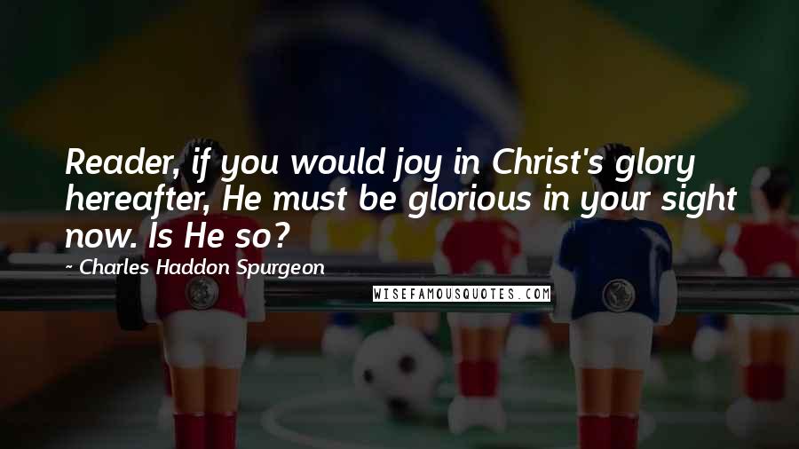 Charles Haddon Spurgeon Quotes: Reader, if you would joy in Christ's glory hereafter, He must be glorious in your sight now. Is He so?