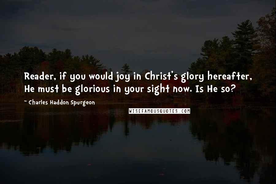 Charles Haddon Spurgeon Quotes: Reader, if you would joy in Christ's glory hereafter, He must be glorious in your sight now. Is He so?