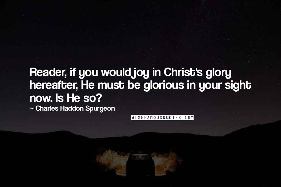 Charles Haddon Spurgeon Quotes: Reader, if you would joy in Christ's glory hereafter, He must be glorious in your sight now. Is He so?