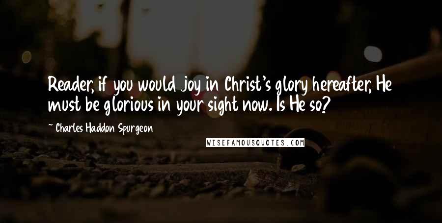 Charles Haddon Spurgeon Quotes: Reader, if you would joy in Christ's glory hereafter, He must be glorious in your sight now. Is He so?