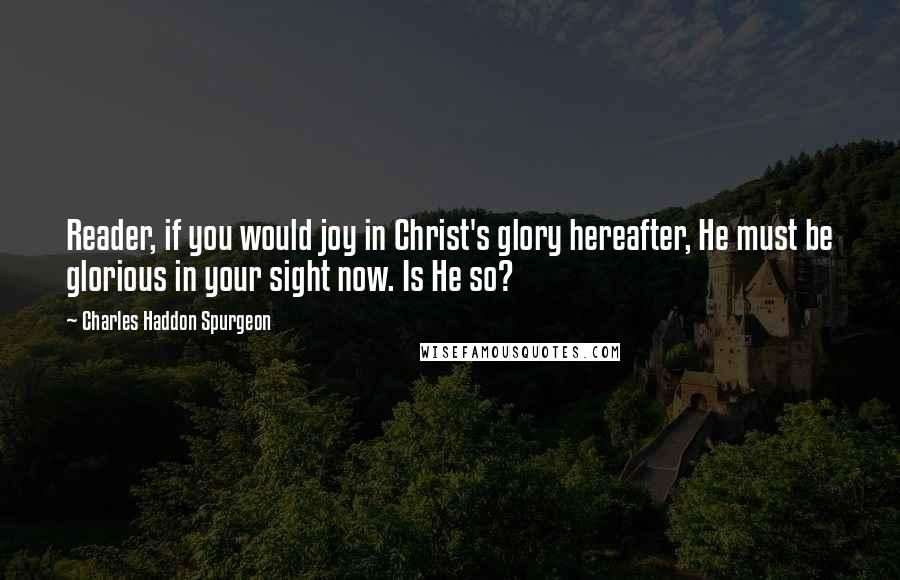 Charles Haddon Spurgeon Quotes: Reader, if you would joy in Christ's glory hereafter, He must be glorious in your sight now. Is He so?