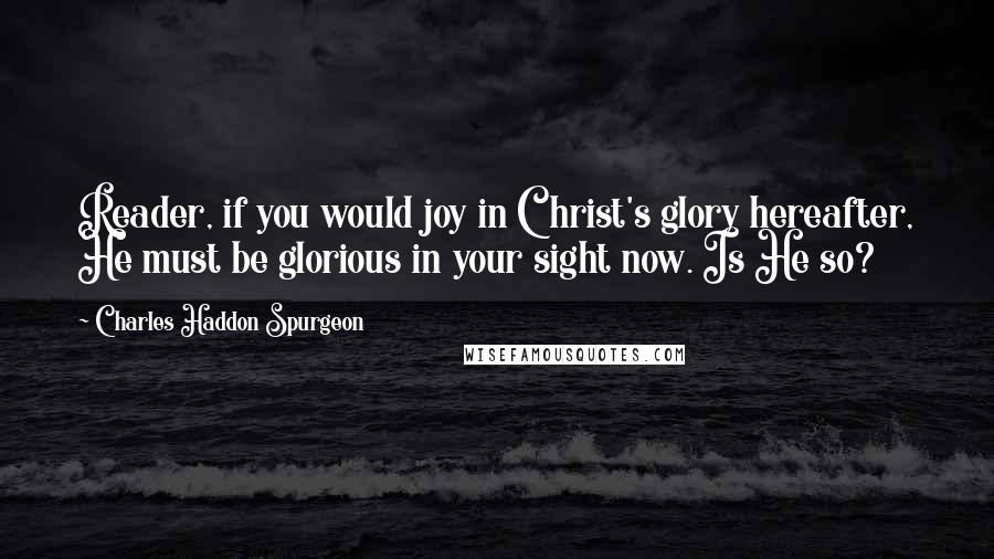 Charles Haddon Spurgeon Quotes: Reader, if you would joy in Christ's glory hereafter, He must be glorious in your sight now. Is He so?
