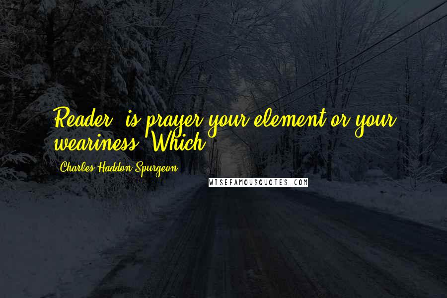Charles Haddon Spurgeon Quotes: Reader, is prayer your element or your weariness? Which?