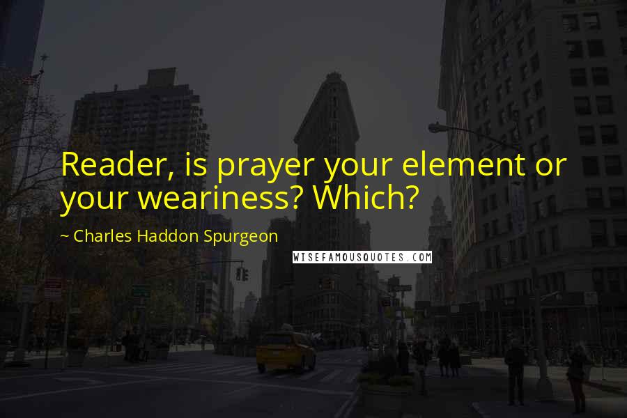 Charles Haddon Spurgeon Quotes: Reader, is prayer your element or your weariness? Which?