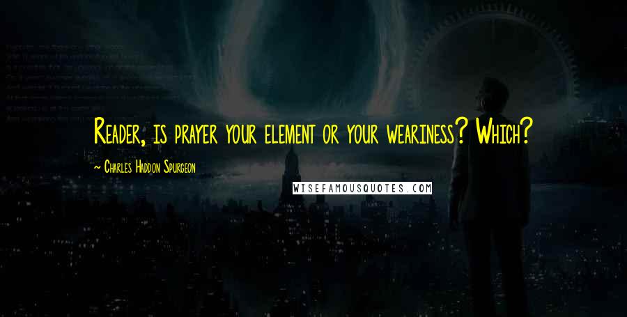 Charles Haddon Spurgeon Quotes: Reader, is prayer your element or your weariness? Which?