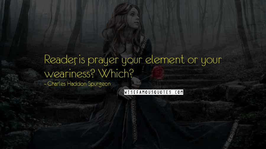 Charles Haddon Spurgeon Quotes: Reader, is prayer your element or your weariness? Which?