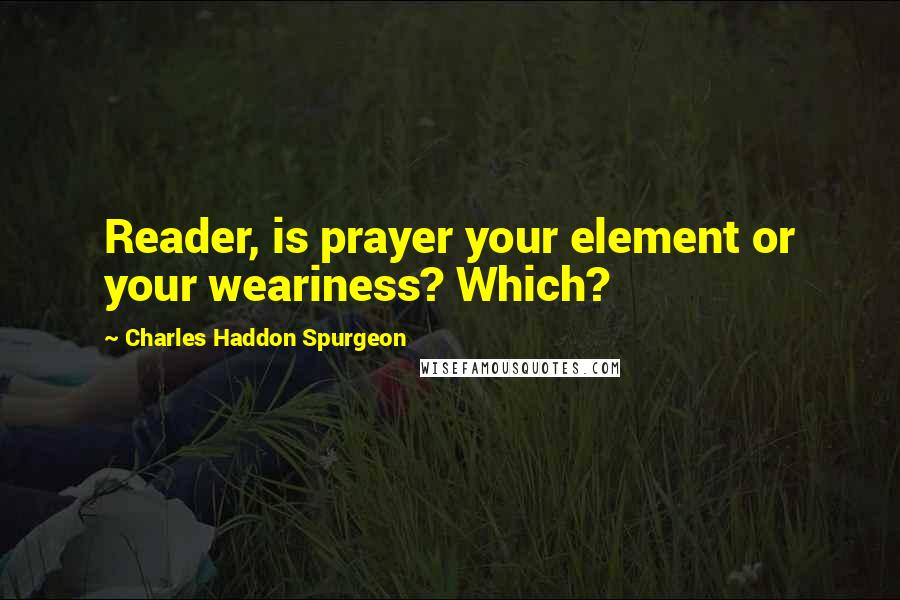 Charles Haddon Spurgeon Quotes: Reader, is prayer your element or your weariness? Which?