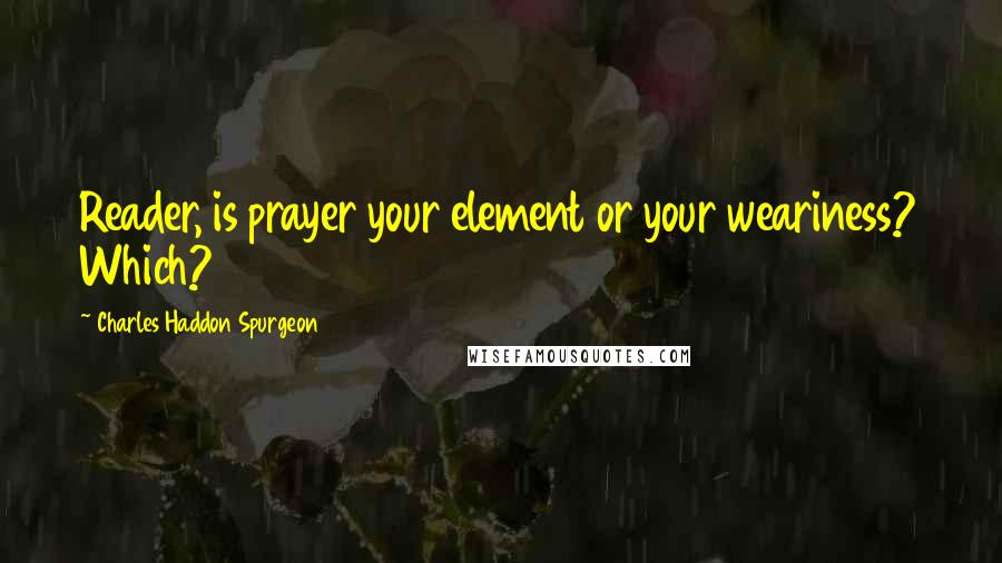Charles Haddon Spurgeon Quotes: Reader, is prayer your element or your weariness? Which?