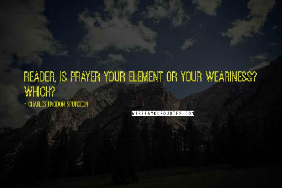 Charles Haddon Spurgeon Quotes: Reader, is prayer your element or your weariness? Which?