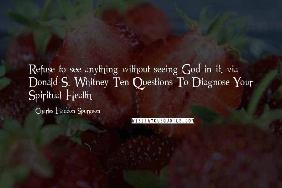 Charles Haddon Spurgeon Quotes: Refuse to see anything without seeing God in it. via Donald S. Whitney Ten Questions To Diagnose Your Spiritual Health