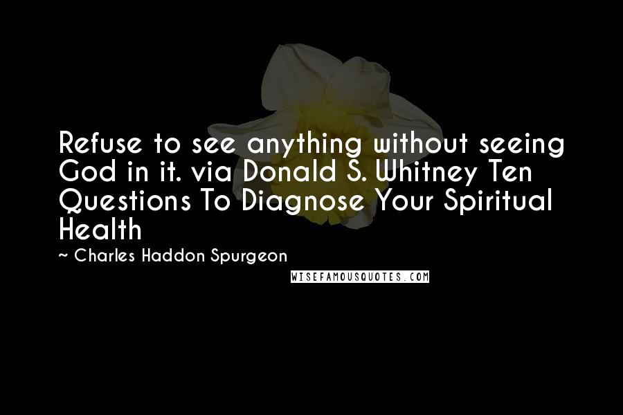 Charles Haddon Spurgeon Quotes: Refuse to see anything without seeing God in it. via Donald S. Whitney Ten Questions To Diagnose Your Spiritual Health