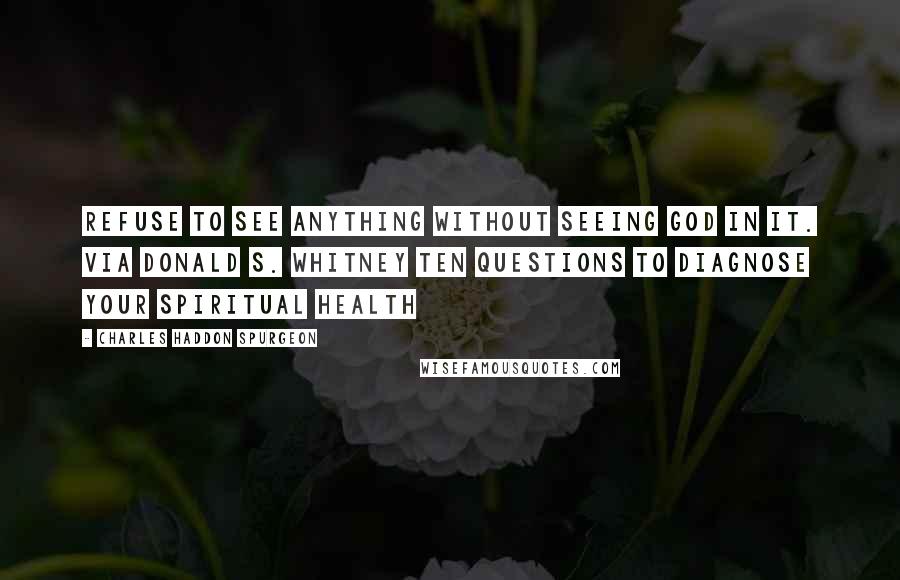 Charles Haddon Spurgeon Quotes: Refuse to see anything without seeing God in it. via Donald S. Whitney Ten Questions To Diagnose Your Spiritual Health