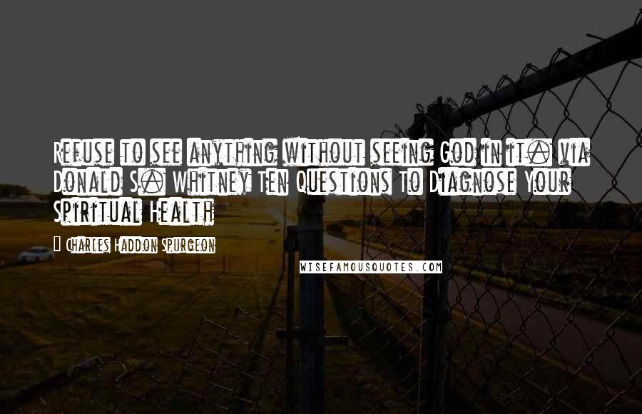 Charles Haddon Spurgeon Quotes: Refuse to see anything without seeing God in it. via Donald S. Whitney Ten Questions To Diagnose Your Spiritual Health