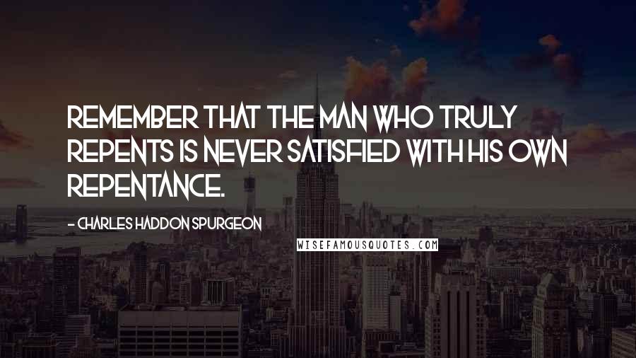 Charles Haddon Spurgeon Quotes: Remember that the man who truly repents is never satisfied with his own repentance.