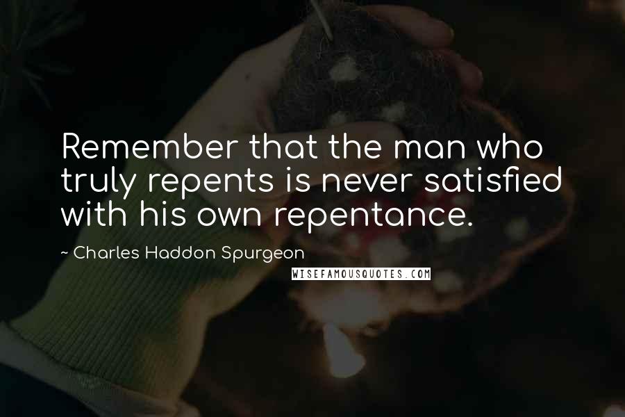 Charles Haddon Spurgeon Quotes: Remember that the man who truly repents is never satisfied with his own repentance.